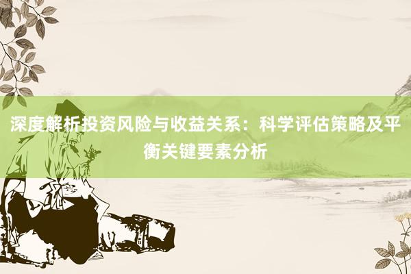 深度解析投资风险与收益关系：科学评估策略及平衡关键要素分析