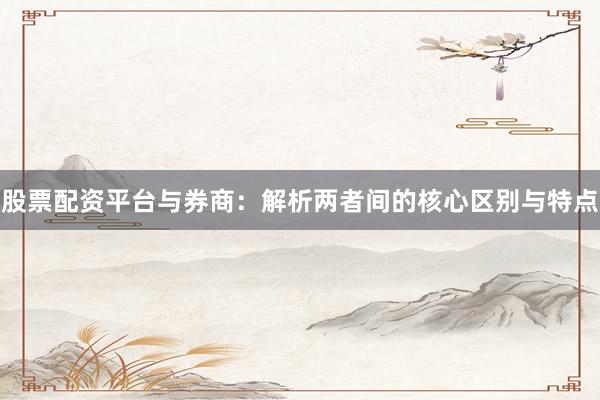 股票配资平台与券商：解析两者间的核心区别与特点