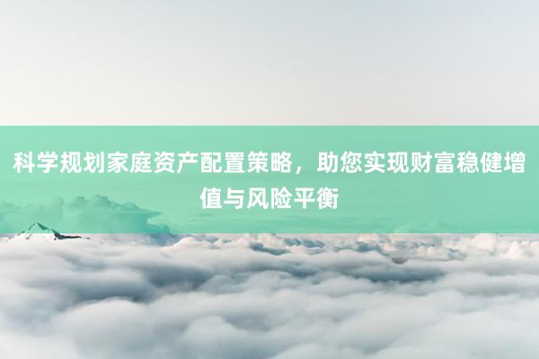 科学规划家庭资产配置策略，助您实现财富稳健增值与风险平衡