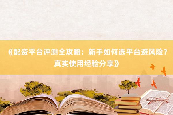 《配资平台评测全攻略：新手如何选平台避风险？真实使用经验分享》