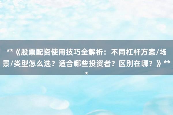 **《股票配资使用技巧全解析：不同杠杆方案/场景/类型怎么选？适合哪些投资者？区别在哪？》**