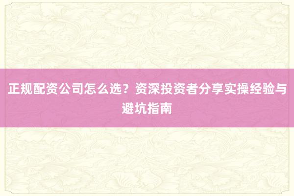 正规配资公司怎么选？资深投资者分享实操经验与避坑指南