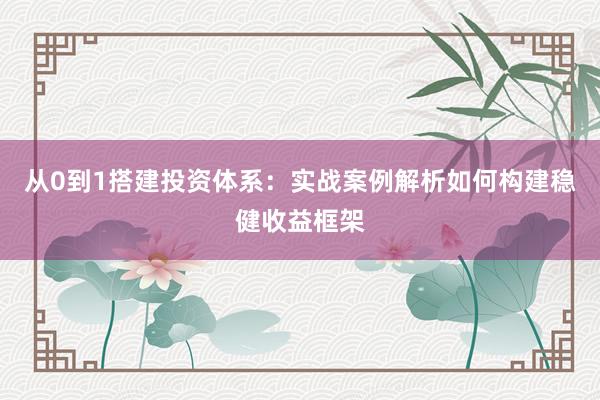 从0到1搭建投资体系：实战案例解析如何构建稳健收益框架