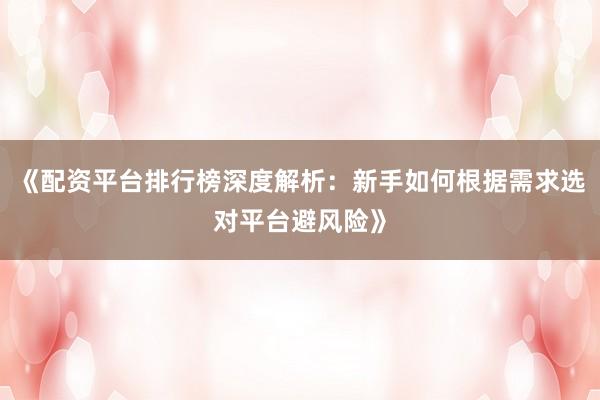 《配资平台排行榜深度解析：新手如何根据需求选对平台避风险》