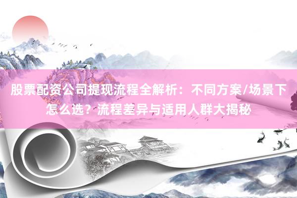 股票配资公司提现流程全解析：不同方案/场景下怎么选？流程差异与适用人群大揭秘