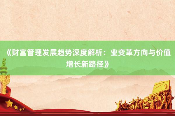 《财富管理发展趋势深度解析：业变革方向与价值增长新路径》