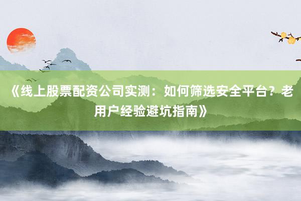 《线上股票配资公司实测：如何筛选安全平台？老用户经验避坑指南》