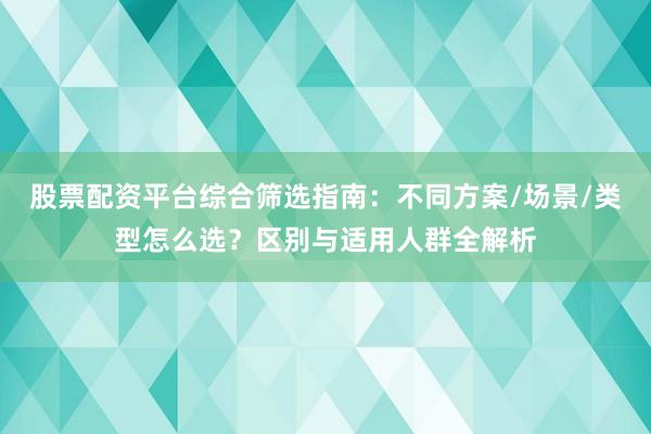 股票配资平台综合筛选指南：不同方案/场景/类型怎么选？区别与适用人群全解析