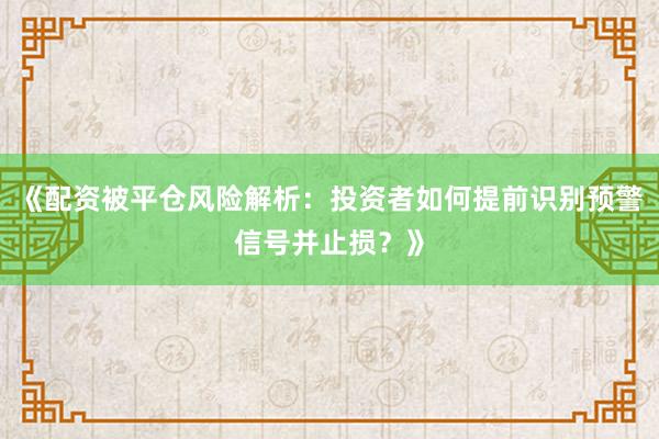 《配资被平仓风险解析：投资者如何提前识别预警信号并止损？》