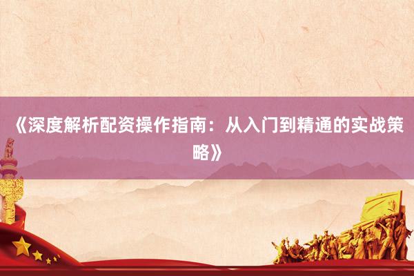 《深度解析配资操作指南：从入门到精通的实战策略》