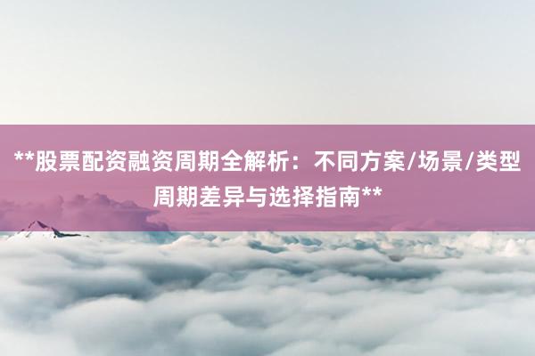 **股票配资融资周期全解析：不同方案/场景/类型周期差异与选择指南**