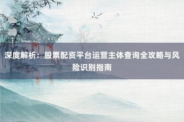 深度解析：股票配资平台运营主体查询全攻略与风险识别指南