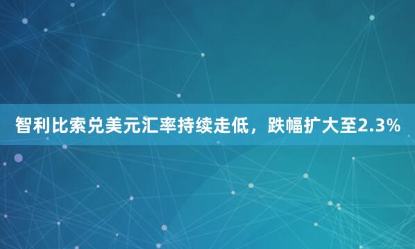 智利比索兑美元汇率持续走低，跌幅扩大至2.3%