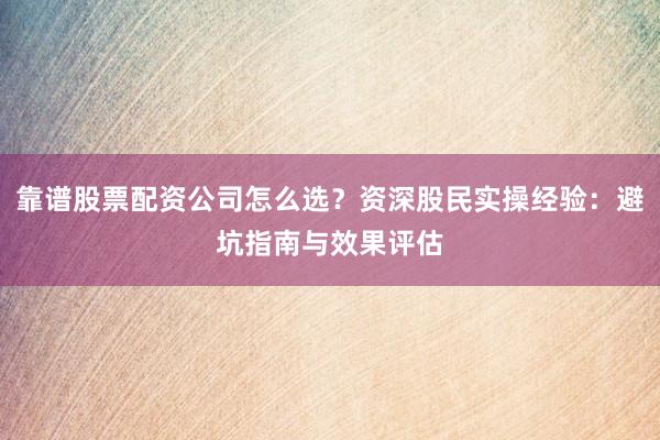 靠谱股票配资公司怎么选？资深股民实操经验：避坑指南与效果评估