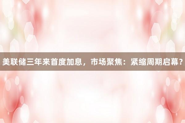 美联储三年来首度加息，市场聚焦：紧缩周期启幕？