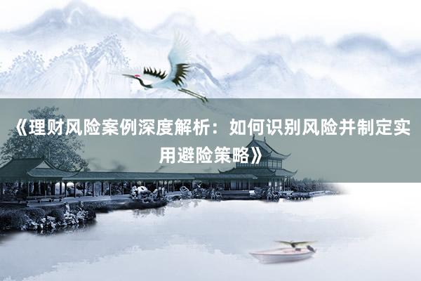 《理财风险案例深度解析：如何识别风险并制定实用避险策略》