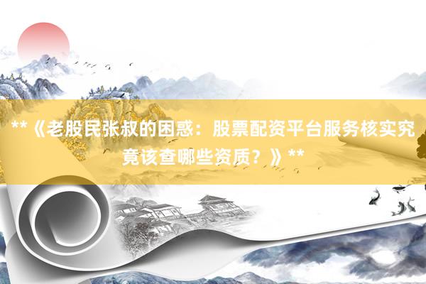**《老股民张叔的困惑：股票配资平台服务核实究竟该查哪些资质？》**