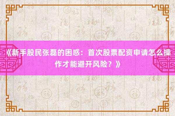 《新手股民张磊的困惑：首次股票配资申请怎么操作才能避开风险？》