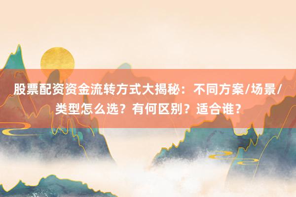 股票配资资金流转方式大揭秘：不同方案/场景/类型怎么选？有何区别？适合谁？