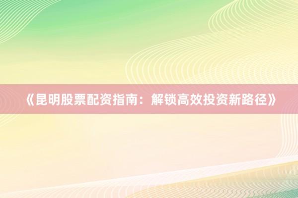《昆明股票配资指南：解锁高效投资新路径》