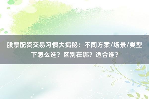 股票配资交易习惯大揭秘：不同方案/场景/类型下怎么选？区别在哪？适合谁？