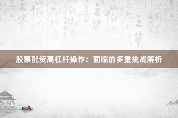 股票配资高杠杆操作：面临的多重挑战解析