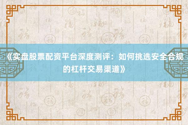 《实盘股票配资平台深度测评:如何挑选安全合规的杠杆交易渠道》