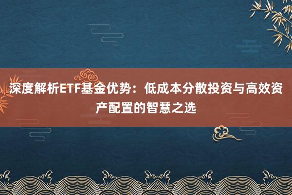 深度解析ETF基金优势：低成本分散投资与高效资产配置的智慧之选