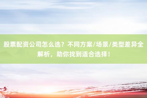 股票配资公司怎么选？不同方案/场景/类型差异全解析，助你找到适合选择！