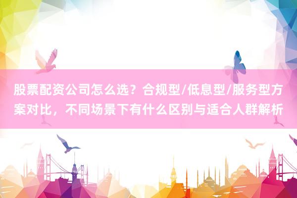股票配资公司怎么选？合规型/低息型/服务型方案对比，不同场景下有什么区别与适合人群解析