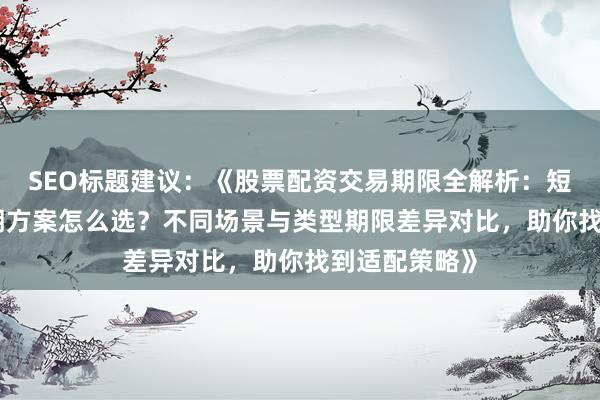 SEO标题建议：《股票配资交易期限全解析：短期/中期/长期方案怎么选？不同场景与类型期限差异对比，助你找到适配策略》