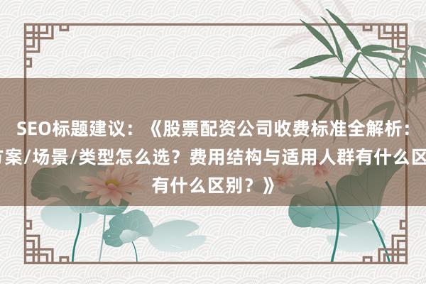 SEO标题建议：《股票配资公司收费标准全解析：不同方案/场景/类型怎么选？费用结构与适用人群有什么区别？》