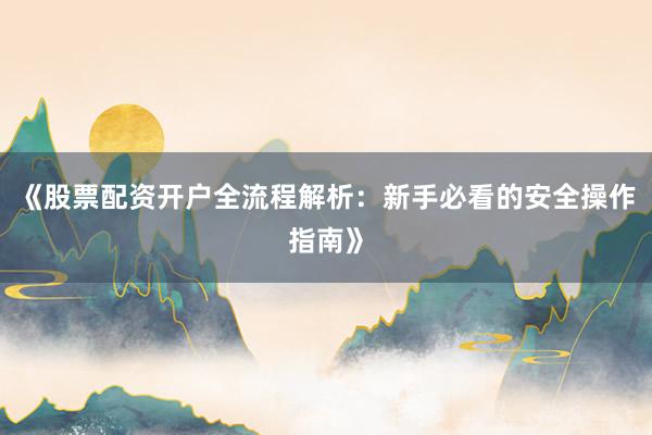 《股票配资开户全流程解析：新手必看的安全操作指南》