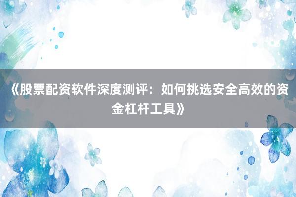 《股票配资软件深度测评：如何挑选安全高效的资金杠杆工具》