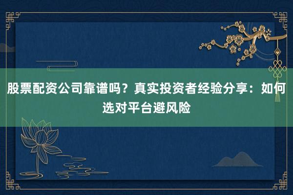 股票配资公司靠谱吗？真实投资者经验分享：如何选对平台避风险