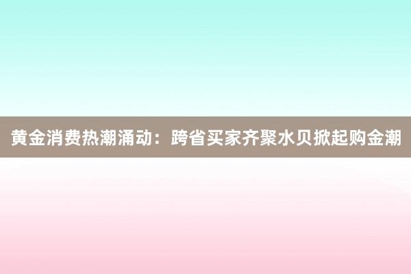黄金消费热潮涌动：跨省买家齐聚水贝掀起购金潮