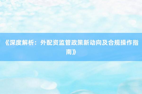 《深度解析：外配资监管政策新动向及合规操作指南》