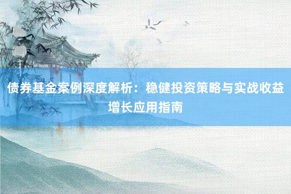 债券基金案例深度解析：稳健投资策略与实战收益增长应用指南