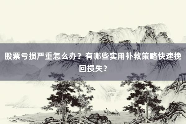 股票亏损严重怎么办？有哪些实用补救策略快速挽回损失？
