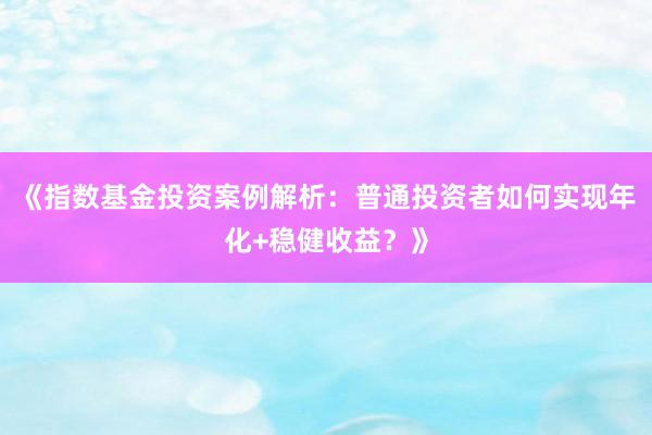 《指数基金投资案例解析：普通投资者如何实现年化+稳健收益？》