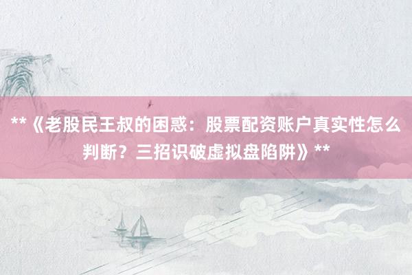 **《老股民王叔的困惑：股票配资账户真实性怎么判断？三招识破虚拟盘陷阱》**