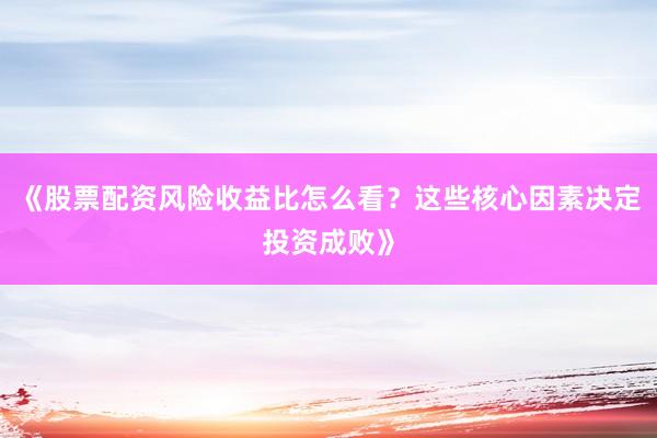 《股票配资风险收益比怎么看？这些核心因素决定投资成败》