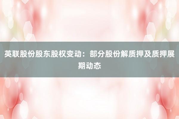 英联股份股东股权变动：部分股份解质押及质押展期动态