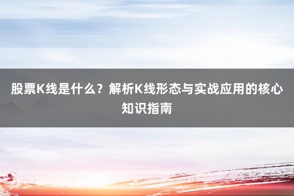 股票K线是什么？解析K线形态与实战应用的核心知识指南