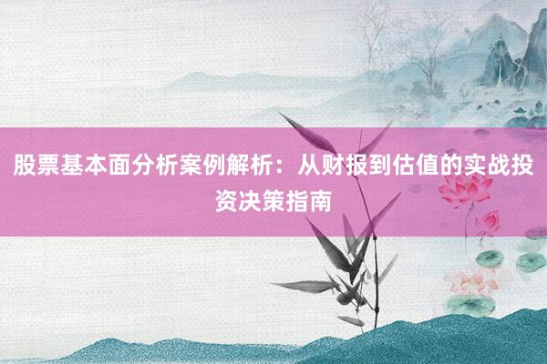 股票基本面分析案例解析：从财报到估值的实战投资决策指南