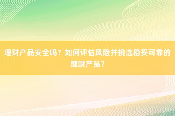 理财产品安全吗？如何评估风险并挑选稳妥可靠的理财产品？