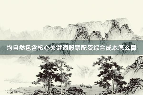 均自然包含核心关键词股票配资综合成本怎么算