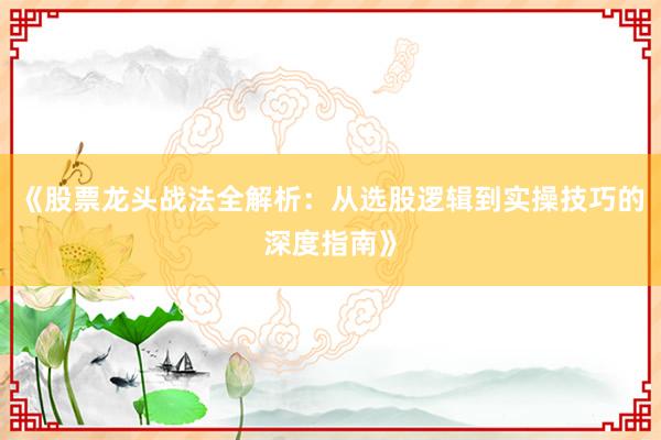 《股票龙头战法全解析：从选股逻辑到实操技巧的深度指南》