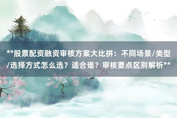 **股票配资融资审核方案大比拼：不同场景/类型/选择方式怎么选？适合谁？审核要点区别解析**