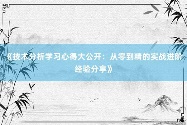 《技术分析学习心得大公开：从零到精的实战进阶经验分享》
